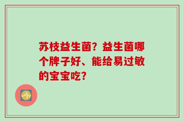 苏枝益生菌?益生菌哪个牌子好、能给易的宝宝吃? 苏枝益生菌?益生菌哪个牌子好、能给易的宝宝吃?