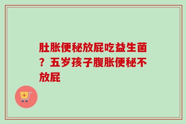 肚胀放屁吃益生菌?五岁孩子不放屁 肚胀放屁吃益生菌?五岁孩子不放屁