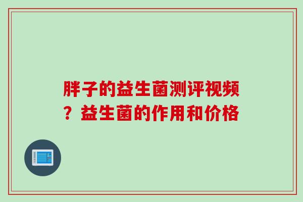 胖子的益生菌测评视频?益生菌的作用和价格 胖子的益生菌测评视频?益生菌的作用和价格