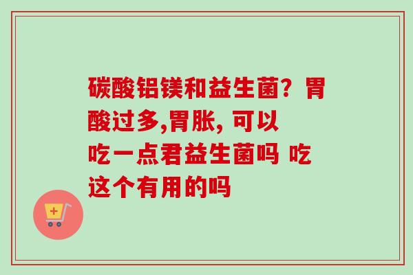 碳酸铝镁和益生菌？胃酸过多,胃胀, 可以吃一点君益生菌吗 吃这个有用的吗