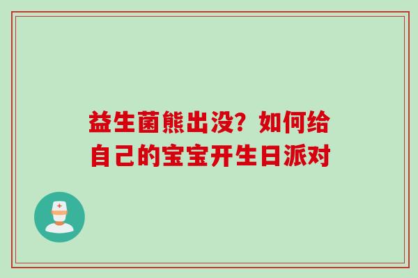 益生菌熊出没?如何给自己的宝宝开生日派对 益生菌熊出没?如何给自己的宝宝开生日派对