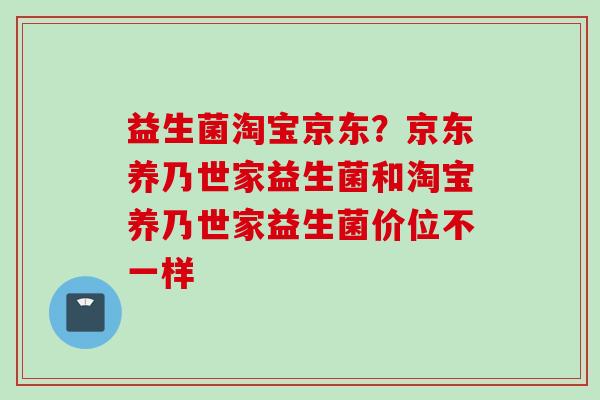 益生菌淘宝京东?京东养乃世家益生菌和淘宝养乃世家益生菌价位不一样 益生菌淘宝京东?京东养乃世家益生菌和淘宝养乃世家益生菌价位不一样
