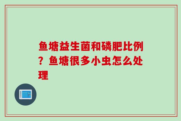 鱼塘益生菌和磷肥比例?鱼塘很多小虫怎么处理 鱼塘益生菌和磷肥比例?鱼塘很多小虫怎么处理