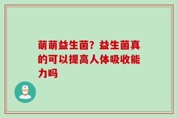 萌萌益生菌？益生菌真的可以提高人体吸收能力吗