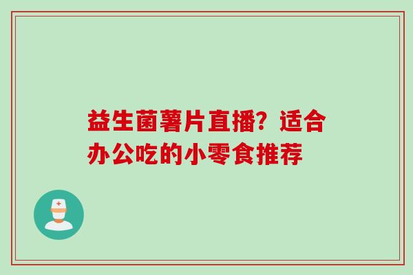 益生菌薯片直播?适合办公吃的小零食推荐 益生菌薯片直播?适合办公吃的小零食推荐