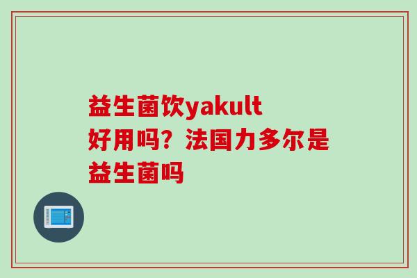 益生菌饮yakult好用吗?法国力多尔是益生菌吗 益生菌饮yakult好用吗?法国力多尔是益生菌吗