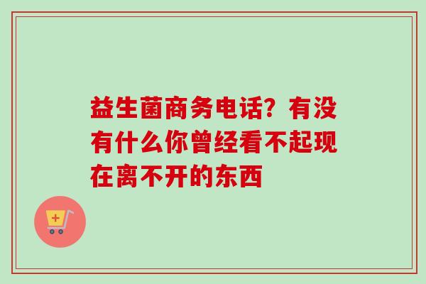 益生菌商务电话?有没有什么你曾经看不起现在离不开的东西 益生菌商务电话?有没有什么你曾经看不起现在离不开的东西