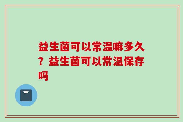 益生菌可以常温嘛多久?益生菌可以常温保存吗 益生菌可以常温嘛多久?益生菌可以常温保存吗