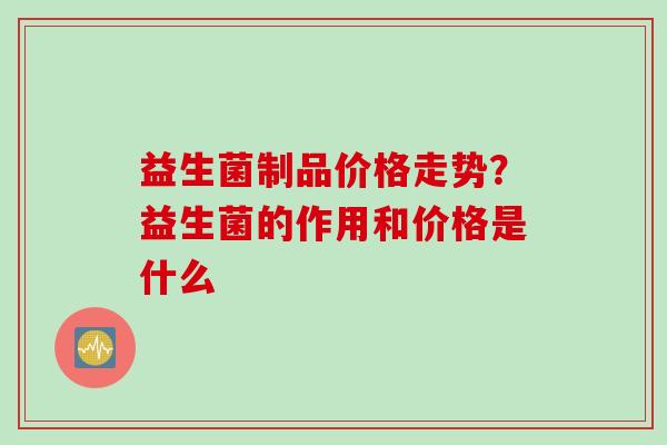益生菌制品价格走势?益生菌的作用和价格是什么 益生菌制品价格走势?益生菌的作用和价格是什么