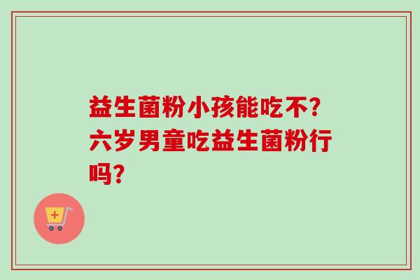益生菌粉小孩能吃不？六岁男童吃益生菌粉行吗？