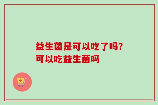 益生菌是可以吃了吗?可以吃益生菌吗 益生菌是可以吃了吗?可以吃益生菌吗