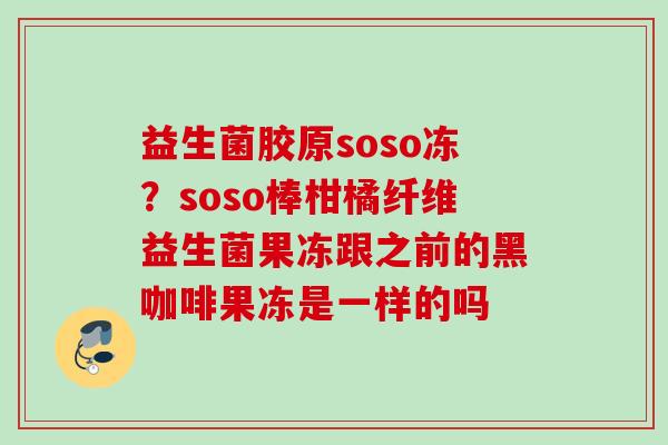 益生菌胶原soso冻?soso棒柑橘纤维益生菌果冻跟之前的黑咖啡果冻是一样的吗 益生菌胶原soso冻?soso棒柑橘纤维益生菌果冻跟之前的黑咖啡果冻是一样的吗