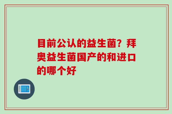 目前公认的益生菌?拜奥益生菌国产的和进口的哪个好 目前公认的益生菌?拜奥益生菌国产的和进口的哪个好