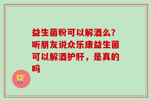 益生菌粉可以解酒么？听朋友说众乐康益生菌可以解酒护肝，是真的吗
