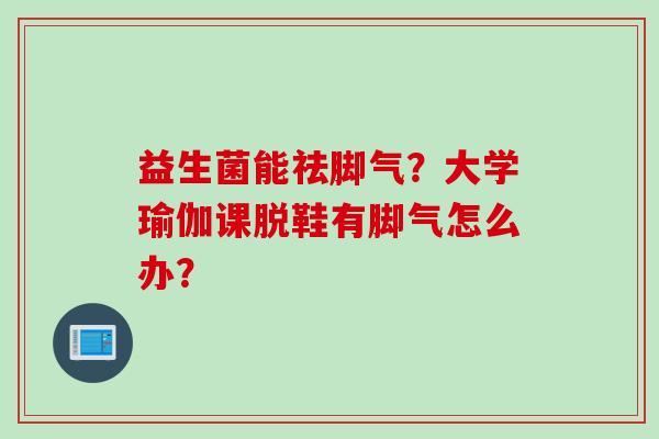 益生菌能祛脚气？大学瑜伽课脱鞋有脚气怎么办？