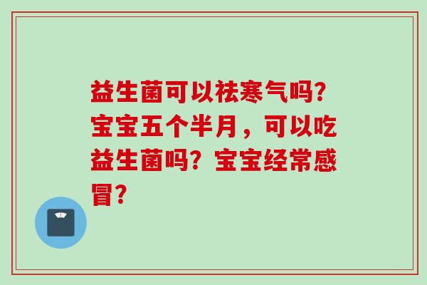 益生菌可以祛寒气吗?宝宝五个半月,可以吃益生菌吗?宝宝经常? 益生菌可以祛寒气吗?宝宝五个半月,可以吃益生菌吗?宝宝经常?