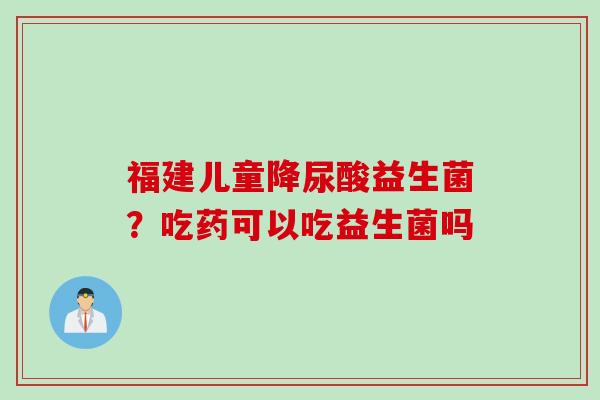 福建儿童降尿酸益生菌?吃药可以吃益生菌吗 福建儿童降尿酸益生菌?吃药可以吃益生菌吗