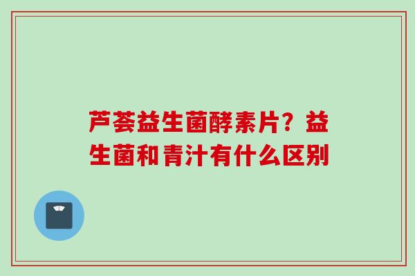 芦荟益生菌酵素片?益生菌和青汁有什么区别 芦荟益生菌酵素片?益生菌和青汁有什么区别