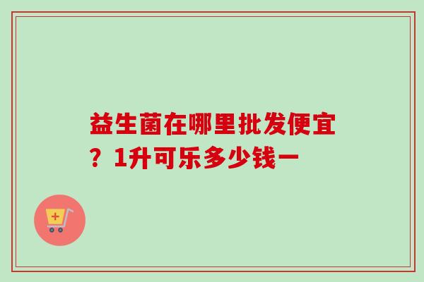 益生菌在哪里批发便宜?1升可乐多少钱一 益生菌在哪里批发便宜?1升可乐多少钱一