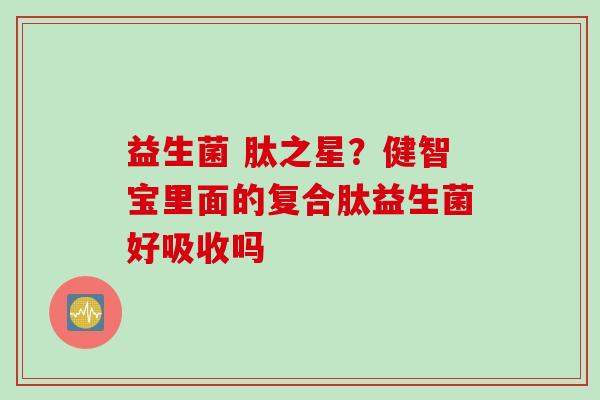 益生菌 肽之星?健智宝里面的复合肽益生菌好吸收吗 益生菌 肽之星?健智宝里面的复合肽益生菌好吸收吗