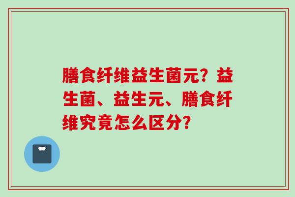 膳食纤维益生菌元？益生菌、益生元、膳食纤维究竟怎么区分？