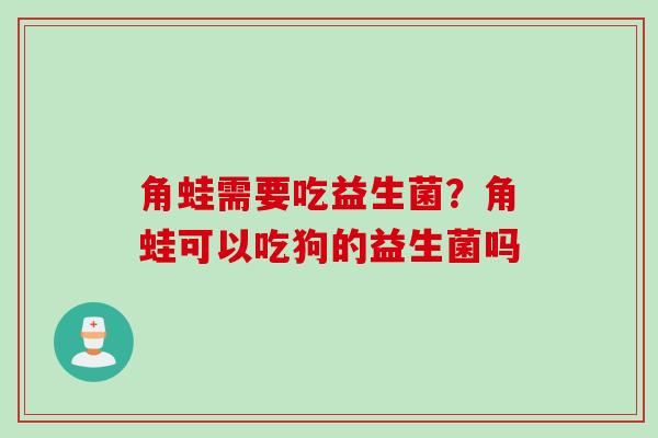 角蛙需要吃益生菌?角蛙可以吃狗的益生菌吗 角蛙需要吃益生菌?角蛙可以吃狗的益生菌吗
