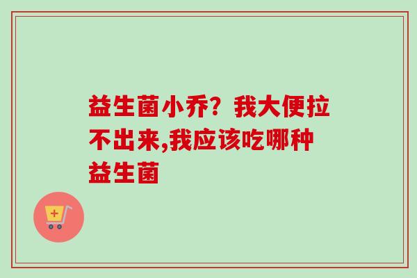 益生菌小乔?我大便拉不出来,我应该吃哪种益生菌 益生菌小乔?我大便拉不出来,我应该吃哪种益生菌
