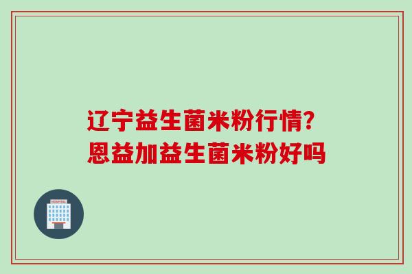 辽宁益生菌米粉行情?恩益加益生菌米粉好吗 辽宁益生菌米粉行情?恩益加益生菌米粉好吗