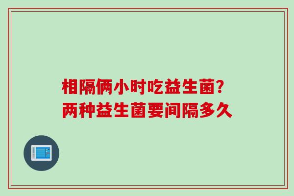 相隔俩小时吃益生菌？两种益生菌要间隔多久
