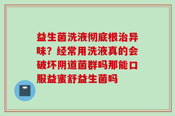 益生菌洗液彻底根异味?经常用洗液真的会破坏菌群吗那能口服益蜜舒益生菌吗 益生菌洗液彻底根异味?经常用洗液真的会破坏菌群吗那能口服益蜜舒益生菌吗