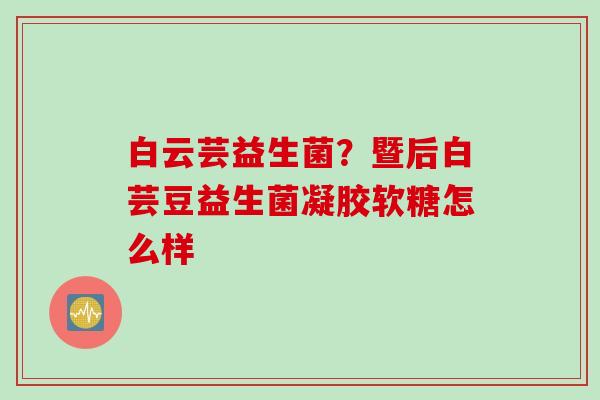 白云芸益生菌?暨后白芸豆益生菌凝胶软糖怎么样 白云芸益生菌?暨后白芸豆益生菌凝胶软糖怎么样