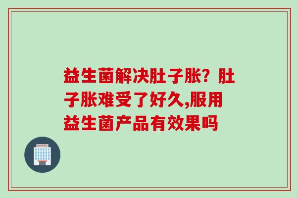 益生菌解决肚子胀？肚子胀难受了好久,服用益生菌产品有效果吗