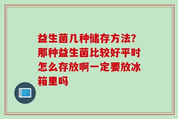 益生菌几种储存方法?那种益生菌比较好平时怎么存放啊一定要放冰箱里吗 益生菌几种储存方法?那种益生菌比较好平时怎么存放啊一定要放冰箱里吗