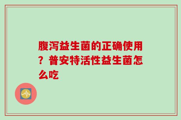 益生菌的正确使用?普安特活性益生菌怎么吃 益生菌的正确使用?普安特活性益生菌怎么吃