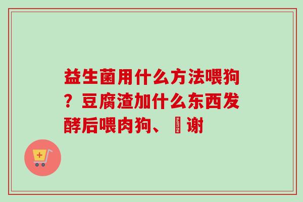 益生菌用什么方法喂狗?豆腐渣加什么东西发酵后喂肉狗、謝谢 益生菌用什么方法喂狗?豆腐渣加什么东西发酵后喂肉狗、謝谢