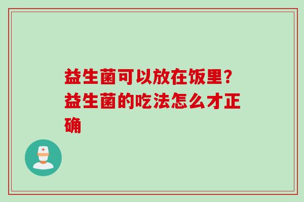 益生菌可以放在饭里?益生菌的吃法怎么才正确 益生菌可以放在饭里?益生菌的吃法怎么才正确