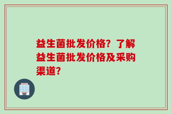 益生菌批发价格?了解益生菌批发价格及采购渠道? 益生菌批发价格?了解益生菌批发价格及采购渠道?