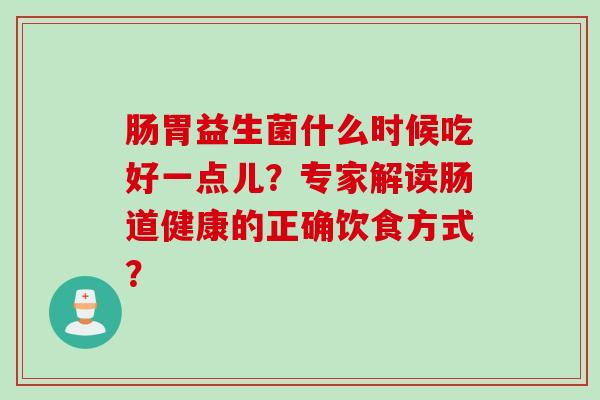 肠胃益生菌什么时候吃好一点儿?专家解读肠道健康的正确饮食方式? 肠胃益生菌什么时候吃好一点儿?专家解读肠道健康的正确饮食方式?