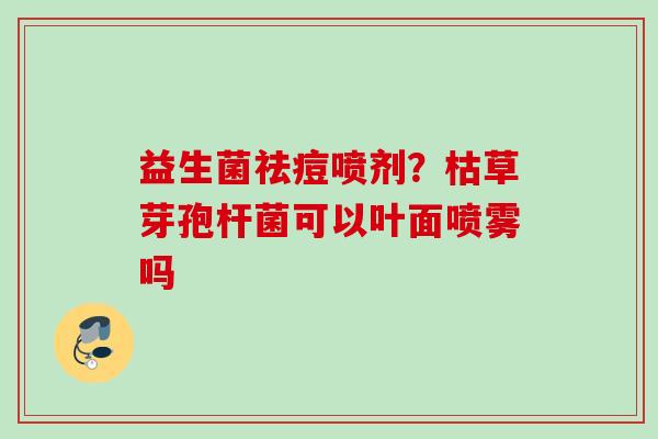 益生菌祛痘喷剂?枯草芽孢杆菌可以叶面喷雾吗 益生菌祛痘喷剂?枯草芽孢杆菌可以叶面喷雾吗