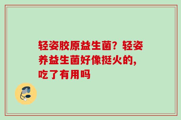 轻姿胶原益生菌?轻姿养益生菌好像挺火的,吃了有用吗 轻姿胶原益生菌?轻姿养益生菌好像挺火的,吃了有用吗