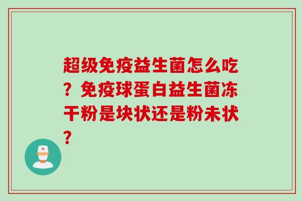 超级益生菌怎么吃?球蛋白益生菌冻干粉是块状还是粉未状? 超级益生菌怎么吃?球蛋白益生菌冻干粉是块状还是粉未状?