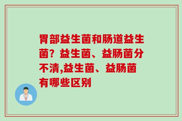 胃部益生菌和肠道益生菌?益生菌、益肠菌分不清,益生菌、益肠菌有哪些区别 胃部益生菌和肠道益生菌?益生菌、益肠菌分不清,益生菌、益肠菌有哪些区别