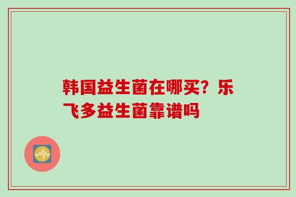 韩国益生菌在哪买？乐飞多益生菌靠谱吗