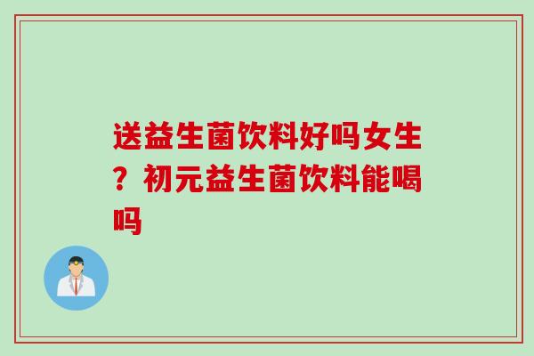 送益生菌饮料好吗女生?初元益生菌饮料能喝吗 送益生菌饮料好吗女生?初元益生菌饮料能喝吗