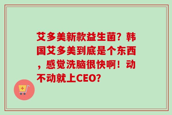 艾多美新款益生菌？韩国艾多美到底是个东西，感觉洗脑很快啊！动不动就上CEO？