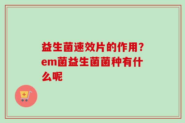 益生菌速效片的作用?em菌益生菌菌种有什么呢 益生菌速效片的作用?em菌益生菌菌种有什么呢