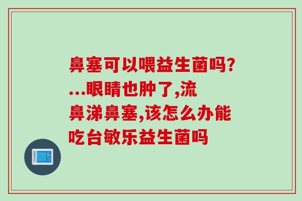 鼻塞可以喂益生菌吗?...眼睛也肿了,流鼻涕鼻塞,该怎么办能吃台敏乐益生菌吗 鼻塞可以喂益生菌吗?...眼睛也肿了,流鼻涕鼻塞,该怎么办能吃台敏乐益生菌吗