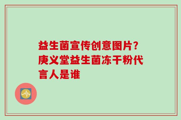 益生菌宣传创意图片？庚义堂益生菌冻干粉代言人是谁