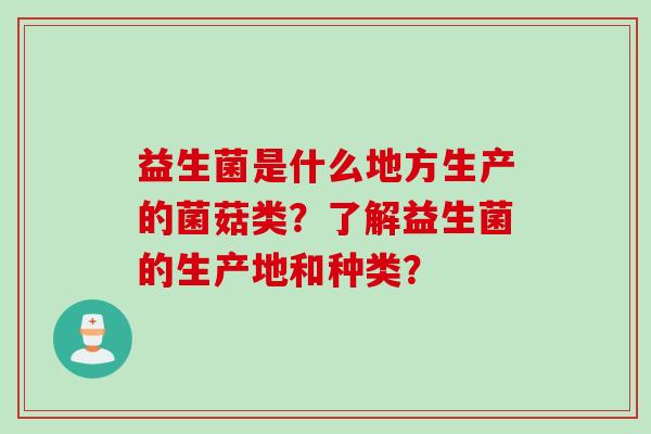 益生菌是什么地方生产的菌菇类?了解益生菌的生产地和种类? 益生菌是什么地方生产的菌菇类?了解益生菌的生产地和种类?