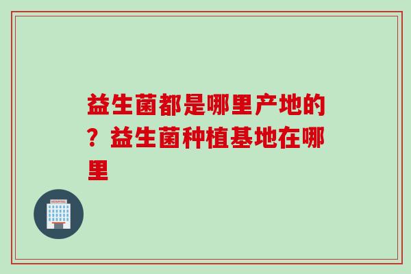 益生菌都是哪里产地的？益生菌种植基地在哪里